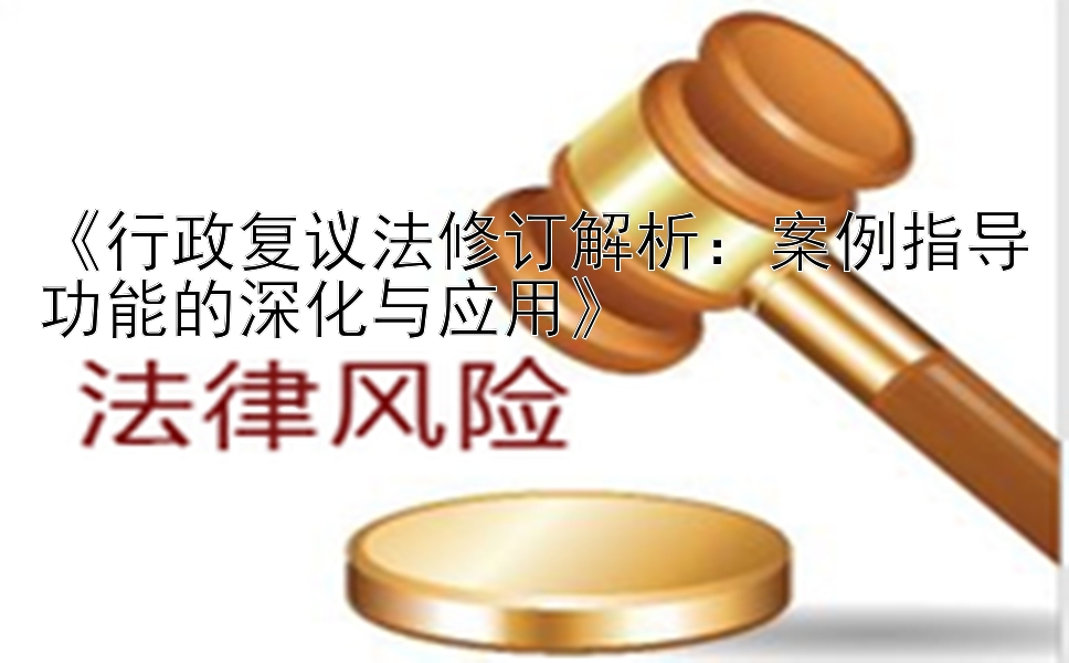 《行政复议法修订解析：案例指导功能的深化与应用》