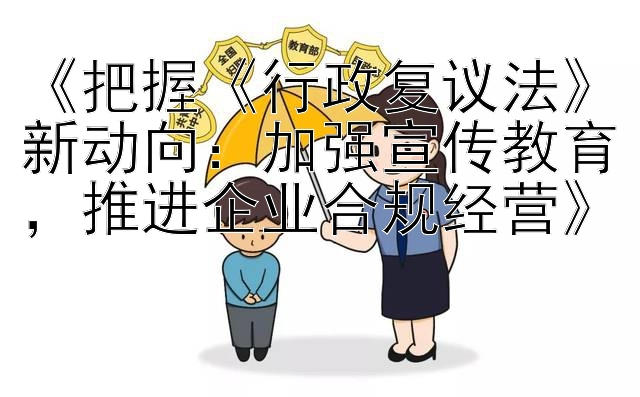 《把握《行政复议法》新动向：加强宣传教育，推进企业合规经营》