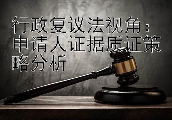 行政复议法视角：申请人证据质证策略分析