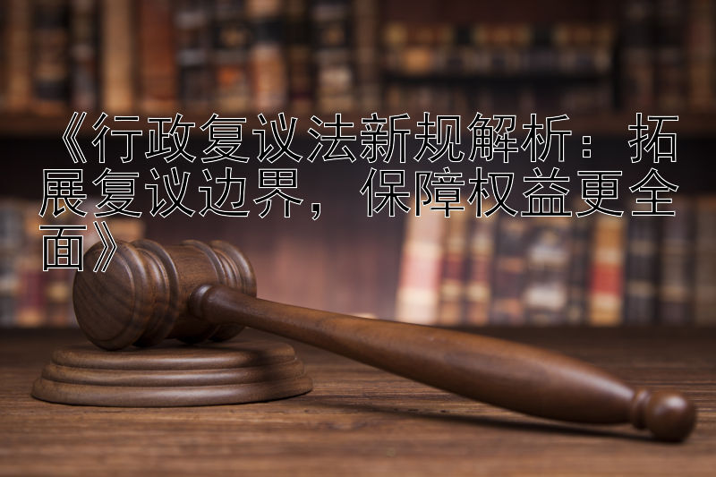 《行政复议法新规解析：拓展复议边界，保障权益更全面》