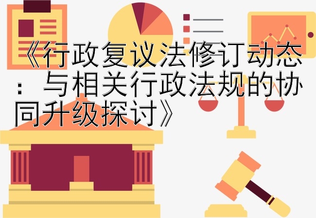 《行政复议法修订动态：与相关行政法规的协同升级探讨》