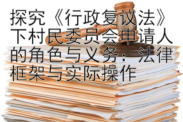 探究《行政复议法》下村民委员会申请人的角色与义务：法律框架与实际操作