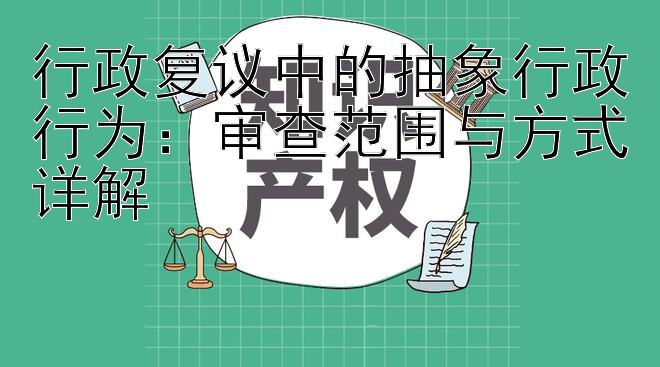 行政复议中的抽象行政行为：审查范围与方式详解