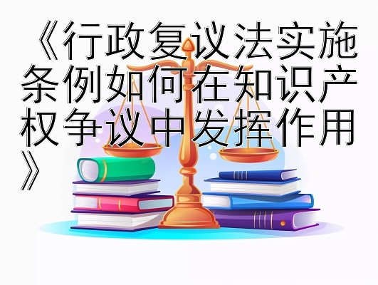 《行政复议法实施条例如何在知识产权争议中发挥作用》