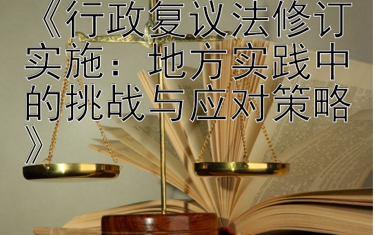 《行政复议法修订实施：地方实践中的挑战与应对策略》