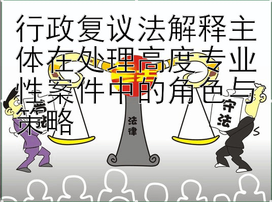 行政复议法解释主体在处理高度专业性案件中的角色与策略