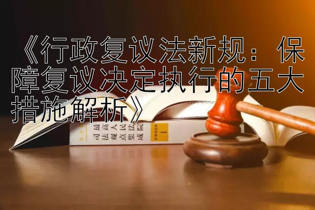 《行政复议法新规：保障复议决定执行的五大措施解析》