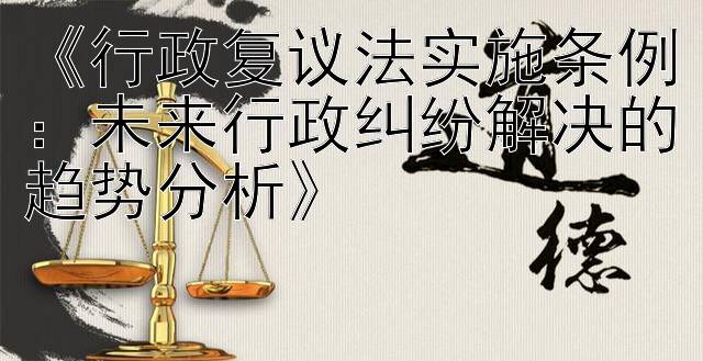 《行政复议法实施条例：未来行政纠纷解决的趋势分析》