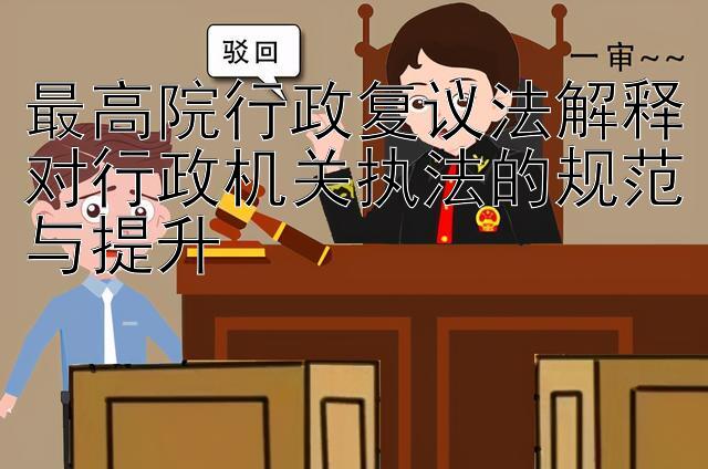 最高院行政复议法解释对行政机关执法的规范与提升