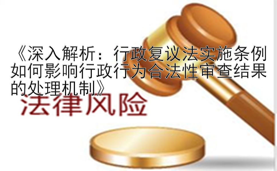 《深入解析：行政复议法实施条例如何影响行政行为合法性审查结果的处理机制》