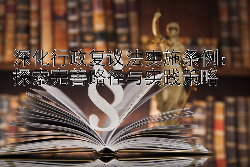 深化行政复议法实施条例：探索完善路径与实践策略