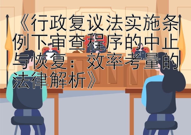 《行政复议法实施条例下审查程序的中止与恢复：效率考量的法律解析》