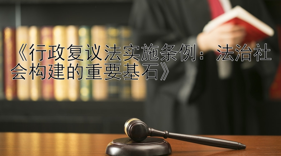 《行政复议法实施条例：法治社会构建的重要基石》