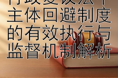 行政复议法中主体回避制度的有效执行与监督机制解析