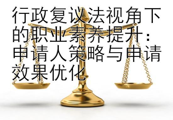 行政复议法视角下的职业素养提升：申请人策略与申请效果优化