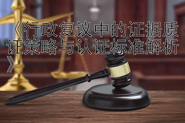 《行政复议中的证据质证策略与认证标准解析》