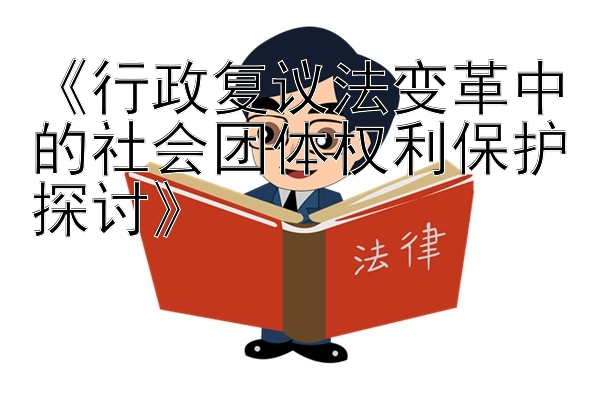 《行政复议法变革中的社会团体权利保护探讨》