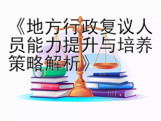 《地方行政复议人员能力提升与培养策略解析》