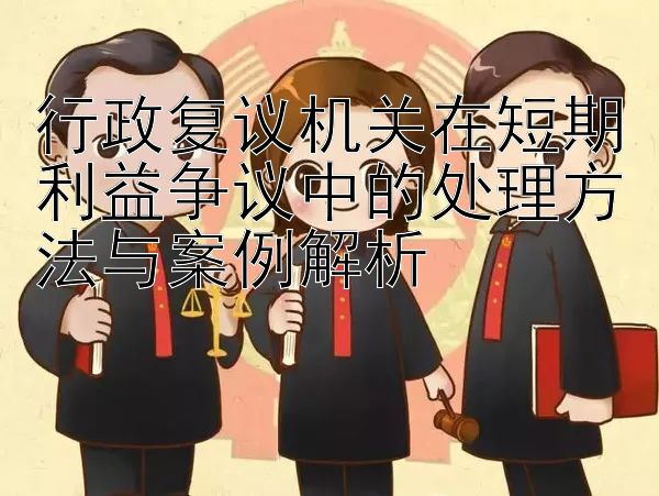 行政复议机关在短期利益争议中的处理方法与案例解析