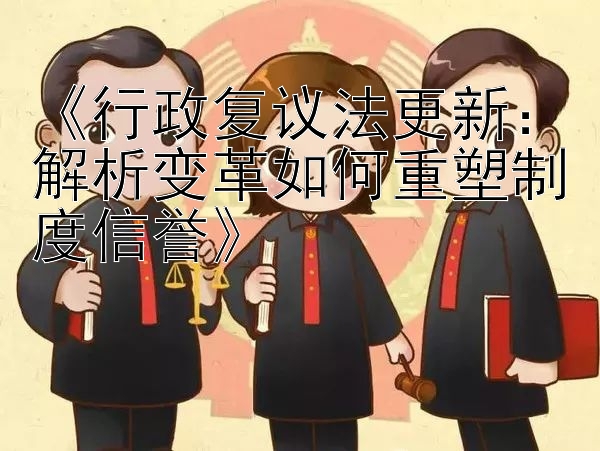 《行政复议法更新：解析变革如何重塑制度信誉》