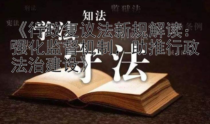 《行政复议法新规解读：强化监督机制，助推行政法治建设》