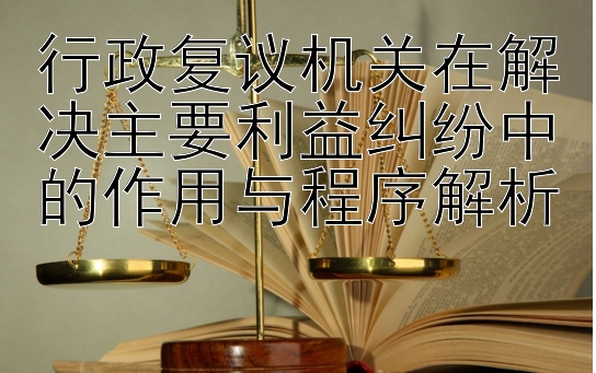 行政复议机关在解决主要利益纠纷中的作用与程序解析