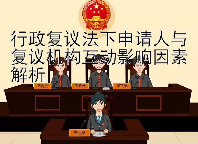 行政复议法下申请人与复议机构互动影响因素解析