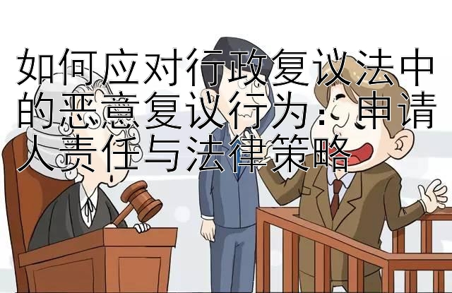 如何应对行政复议法中的恶意复议行为：申请人责任与法律策略