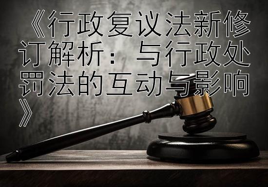 《行政复议法新修订解析：与行政处罚法的互动与影响》