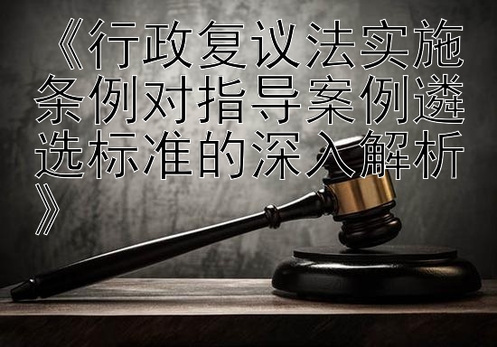 《行政复议法实施条例对指导案例遴选标准的深入解析》