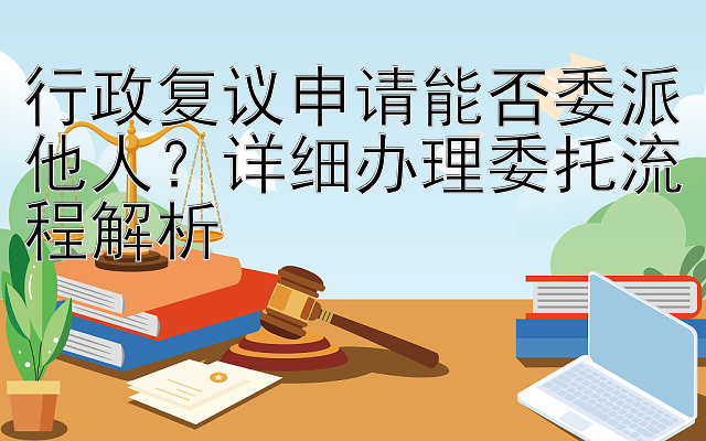 行政复议申请能否委派他人？详细办理委托流程解析