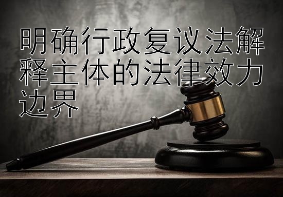 明确行政复议法解释主体的法律效力边界