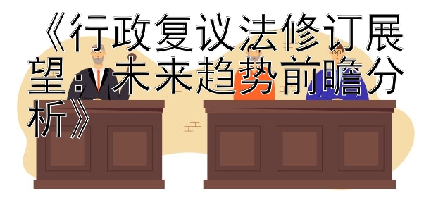 《行政复议法修订展望：未来趋势前瞻分析》