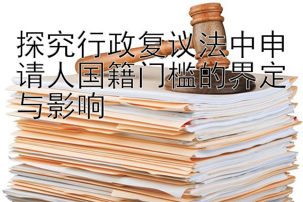 探究行政复议法中申请人国籍门槛的界定与影响