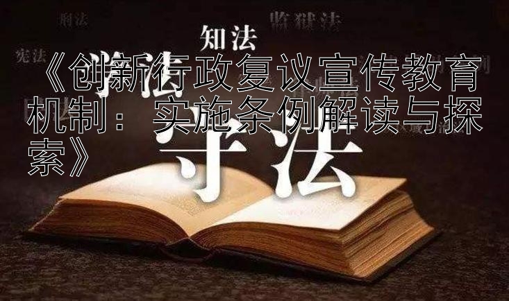 《创新行政复议宣传教育机制：实施条例解读与探索》