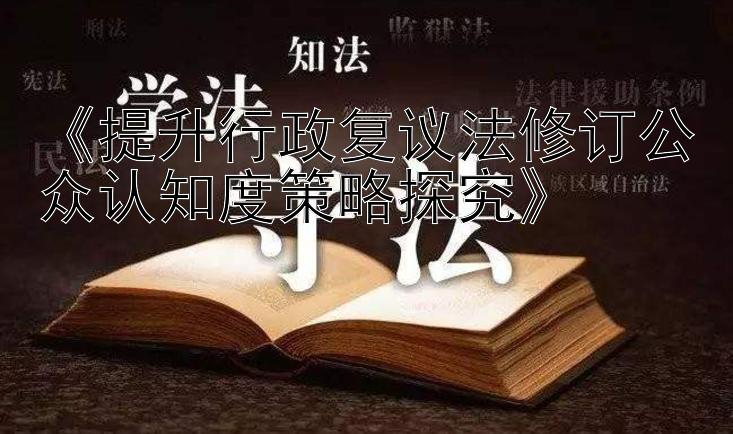 《提升行政复议法修订公众认知度策略探究》