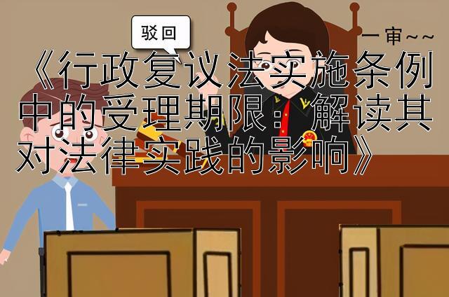 《行政复议法实施条例中的受理期限：解读其对法律实践的影响》