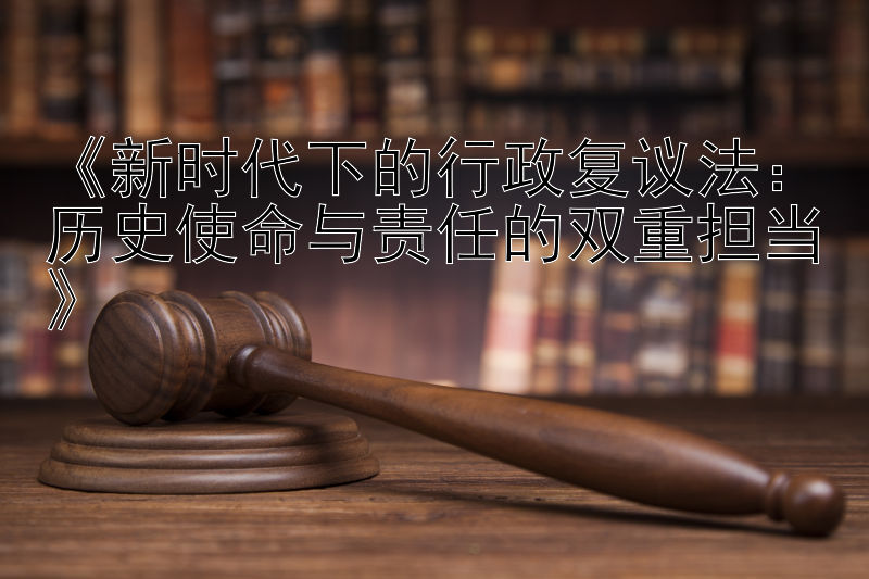 《新时代下的行政复议法：历史使命与责任的双重担当》