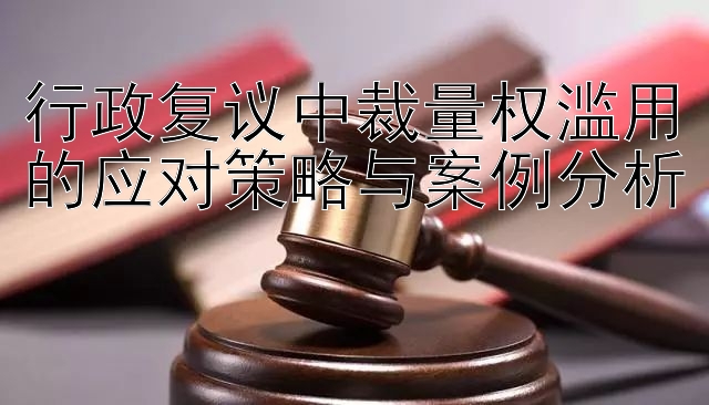 行政复议中裁量权滥用的应对策略与案例分析