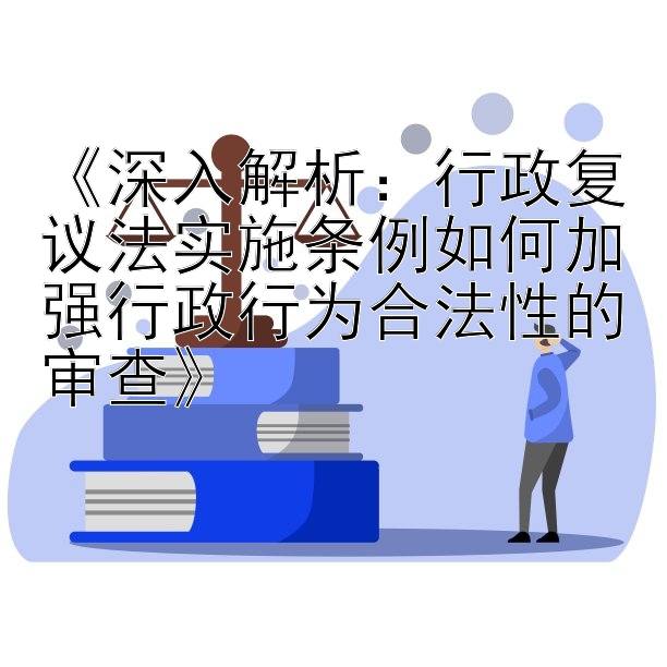 《深入解析：行政复议法实施条例如何加强行政行为合法性的审查》