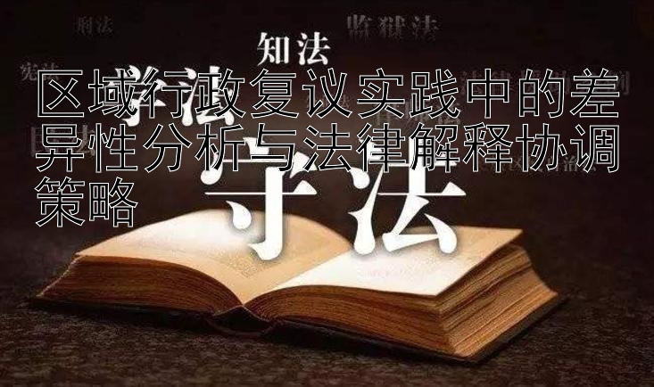 区域行政复议实践中的差异性分析与法律解释协调策略