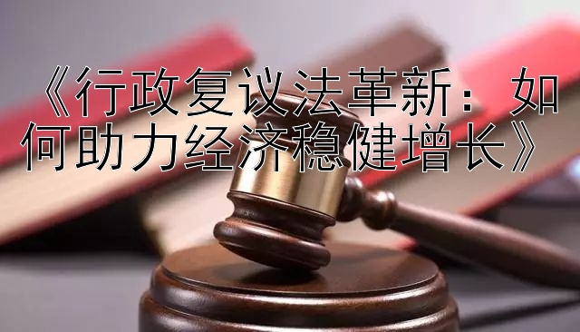 《行政复议法革新：如何助力经济稳健增长》