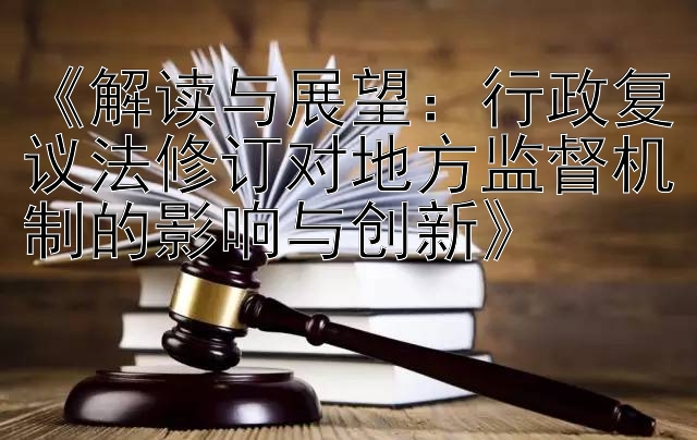 《解读与展望：行政复议法修订对地方监督机制的影响与创新》