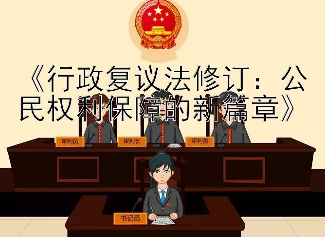 《行政复议法修订：公民权利保障的新篇章》