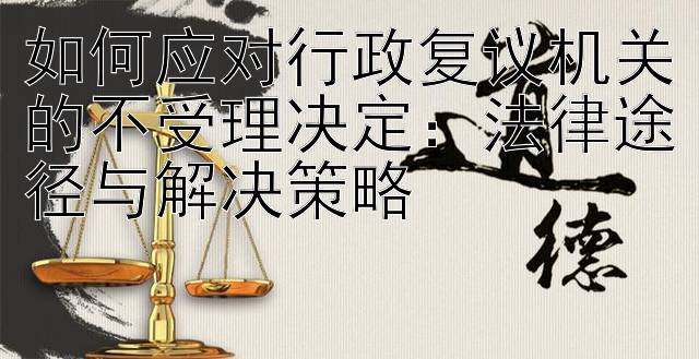 如何应对行政复议机关的不受理决定：法律途径与解决策略