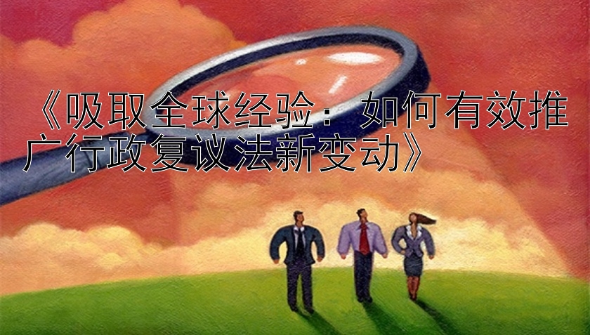 《吸取全球经验：如何有效推广行政复议法新变动》