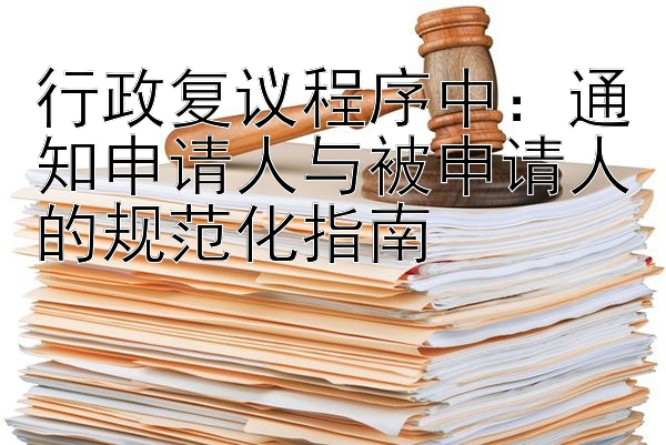 行政复议程序中：通知申请人与被申请人的规范化指南