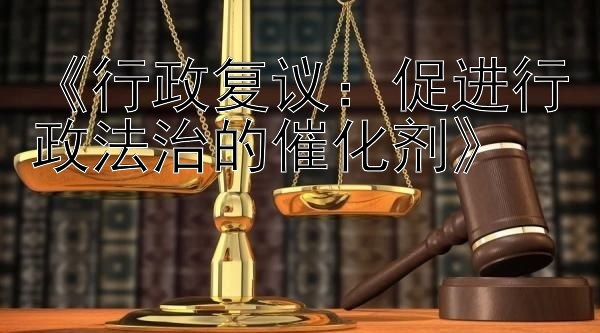 《行政复议：促进行政法治的催化剂》