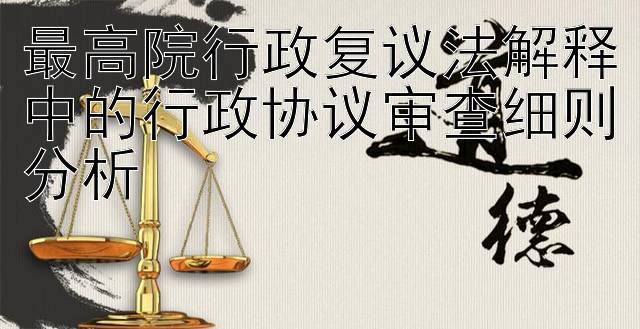 最高院行政复议法解释中的行政协议审查细则分析