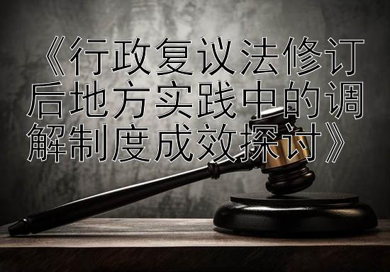 《行政复议法修订后地方实践中的调解制度成效探讨》